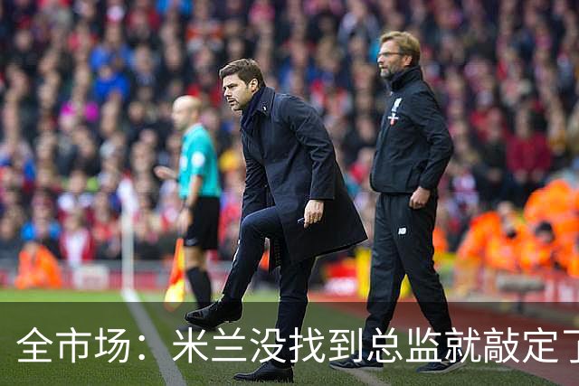 全市场：米兰没找到总监就敲定了新帅，近年足坛从未有过这种事