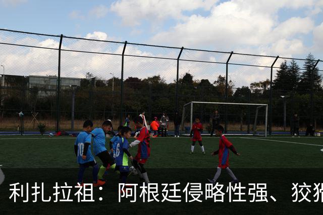 利扎拉祖：阿根廷侵略性强、狡猾、爱挑衅，亚马尔必须控制好情绪