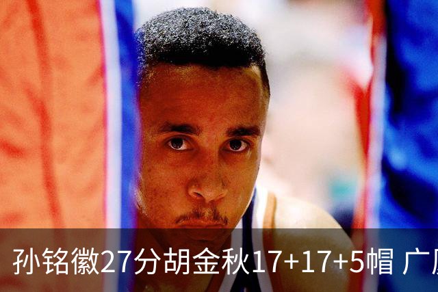孙铭徽27分胡金秋17+17+5帽 广厦险胜广东