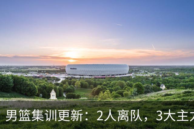男篮集训更新：2人离队，3大主力缺席，8月热身赛确定