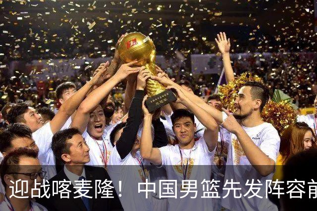 迎战喀麦隆！中国男篮先发阵容前瞻：高诗岩轮换出战，赵继伟联手胡金秋