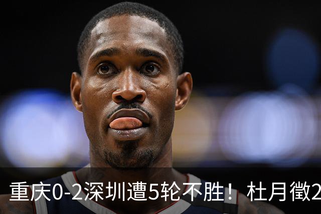 重庆0-2深圳遭5轮不胜！杜月徵2球被吹+姚浩洋扑点 +姜至鹏破门