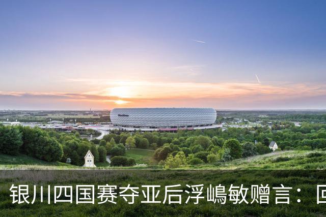 银川四国赛夺亚后浮嶋敏赠言：回地方得多练！苦练！